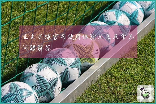 亚美买球官网使用体验汇总及常见问题解答