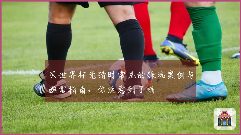 买世界杯竞猜时常见的踩坑案例与避雷指南，你注意到了吗