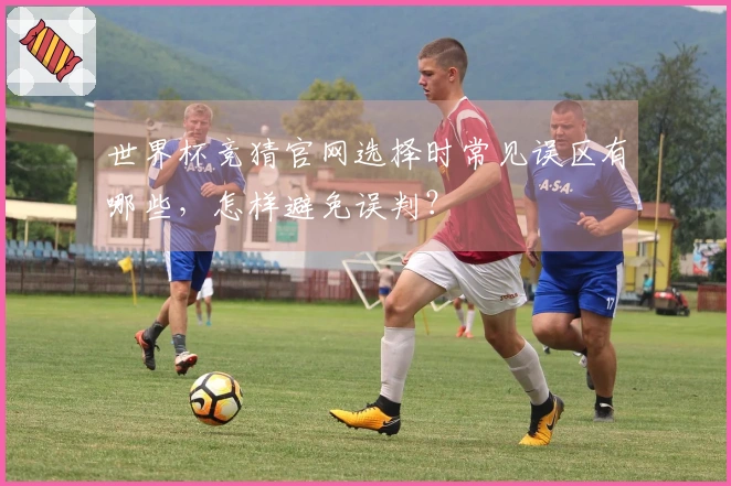 世界杯竞猜官网选择时常见误区有哪些，怎样避免误判？