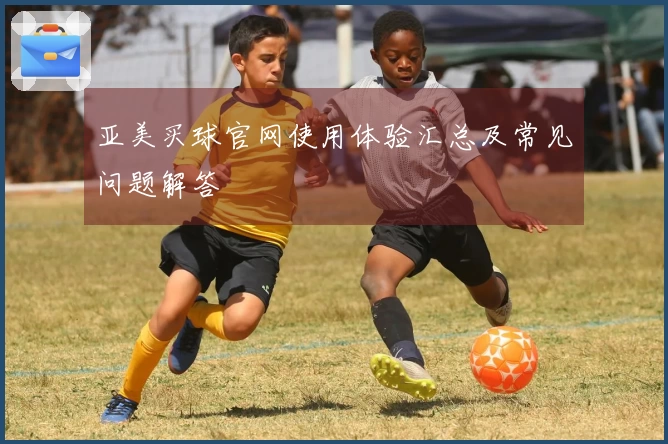 亚美买球官网使用体验汇总及常见问题解答